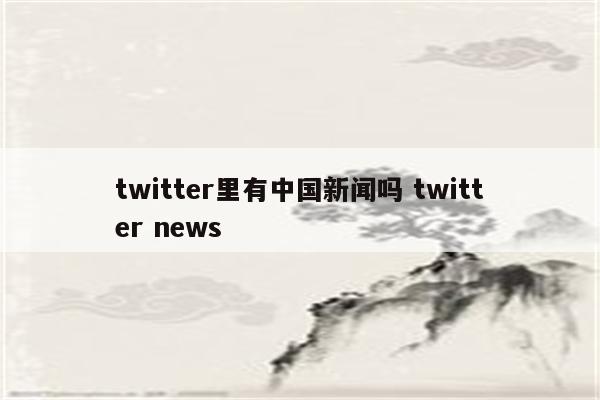 twitter里有中国新闻吗 twitter news