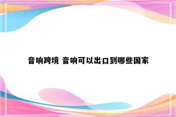 音响跨境 音响可以出口到哪些国家