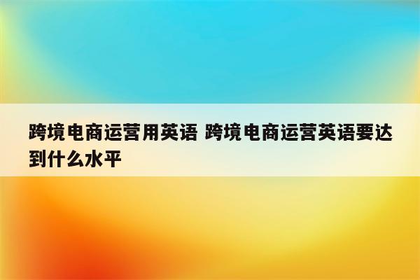 跨境电商运营用英语 跨境电商运营英语要达到什么水平