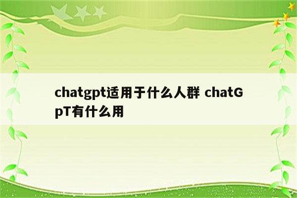 chatgpt适用于什么人群 chatGpT有什么用