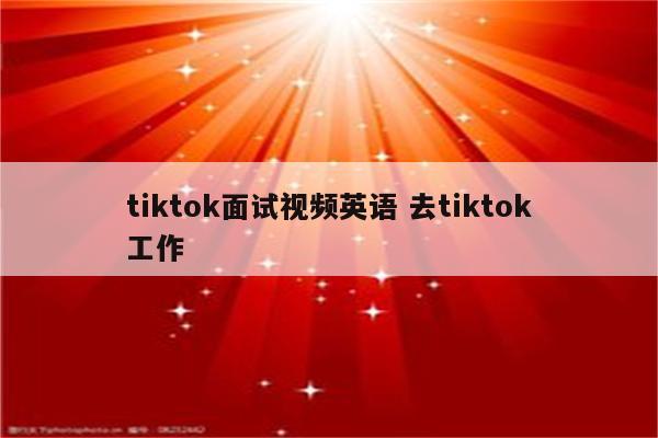 tiktok面试视频英语 去tiktok工作