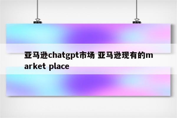 亚马逊chatgpt市场 亚马逊现有的market place