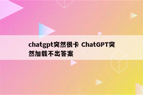 chatgpt突然很卡 ChatGPT突然加载不出答案