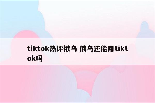 tiktok热评俄乌 俄乌还能用tiktok吗