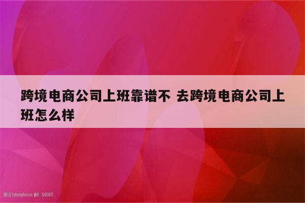 跨境电商公司上班靠谱不 去跨境电商公司上班怎么样