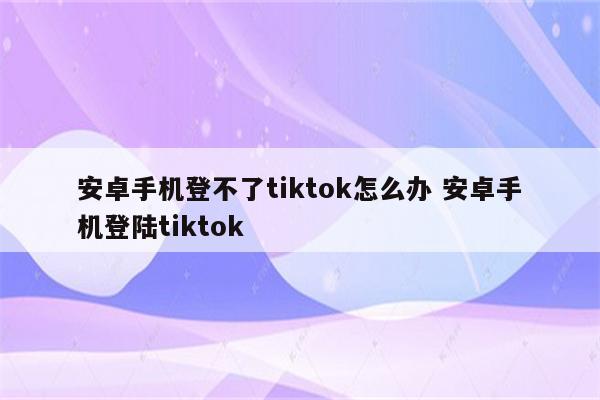 安卓手机登不了tiktok怎么办 安卓手机登陆tiktok