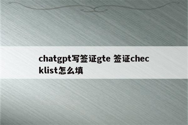 chatgpt写签证gte 签证checklist怎么填