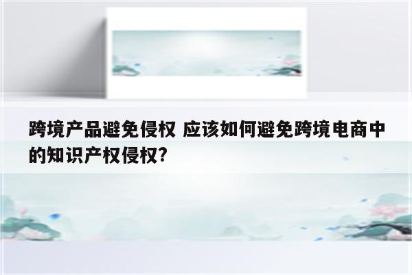 跨境产品避免侵权 应该如何避免跨境电商中的知识产权侵权?