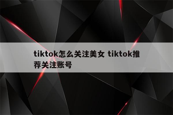 tiktok怎么关注美女 tiktok推荐关注账号