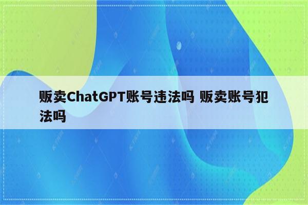 贩卖ChatGPT账号违法吗 贩卖账号犯法吗