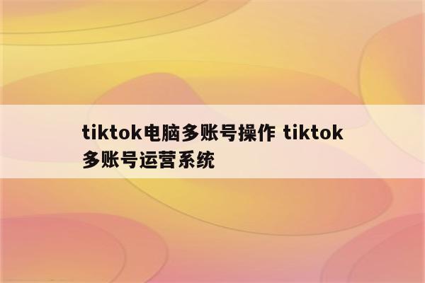 tiktok电脑多账号操作 tiktok多账号运营系统