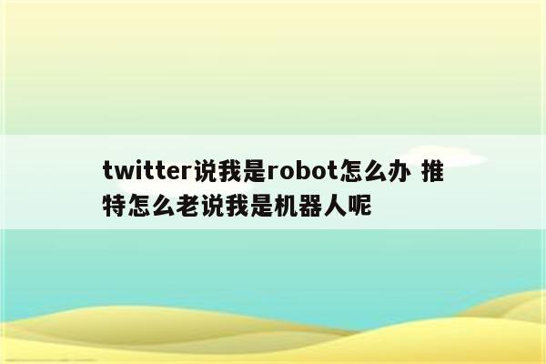 twitter说我是robot怎么办 推特怎么老说我是机器人呢