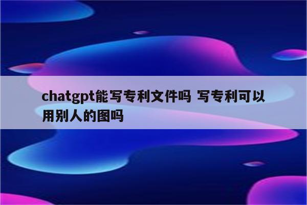 chatgpt能写专利文件吗 写专利可以用别人的图吗