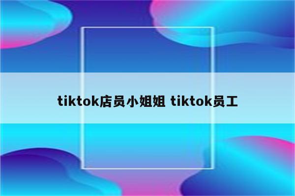 tiktok店员小姐姐 tiktok员工