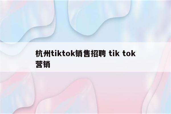 杭州tiktok销售招聘 tik tok营销