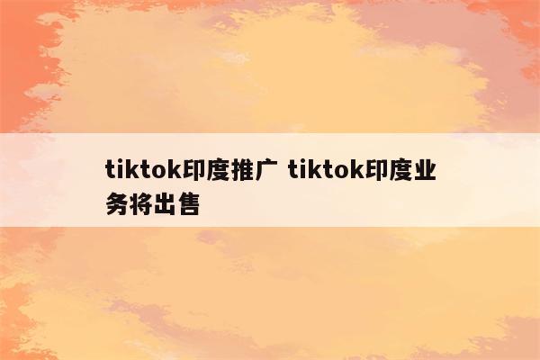 tiktok印度推广 tiktok印度业务将出售