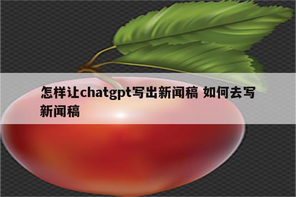 怎样让chatgpt写出新闻稿 如何去写新闻稿