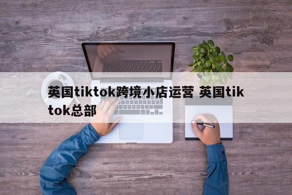 英国tiktok跨境小店运营 英国tiktok总部