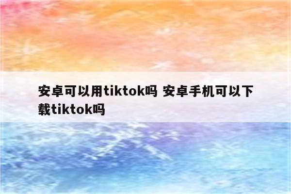 安卓可以用tiktok吗 安卓手机可以下载tiktok吗