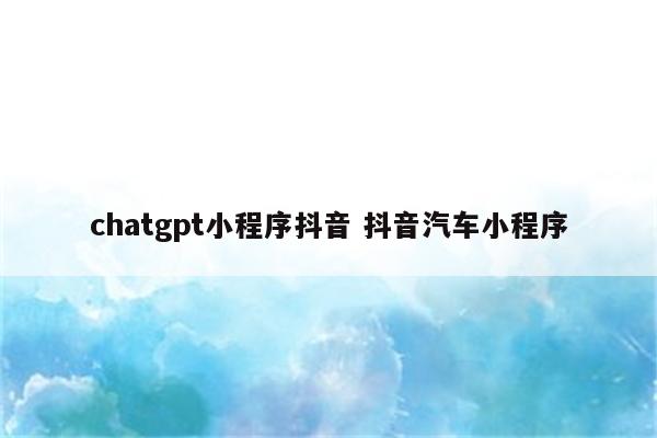 chatgpt小程序抖音 抖音汽车小程序