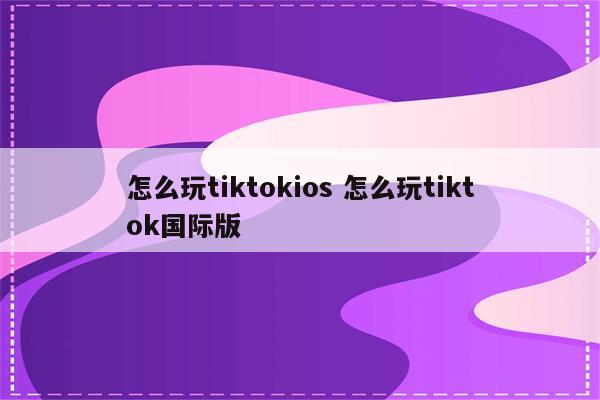 怎么玩tiktokios 怎么玩tiktok国际版