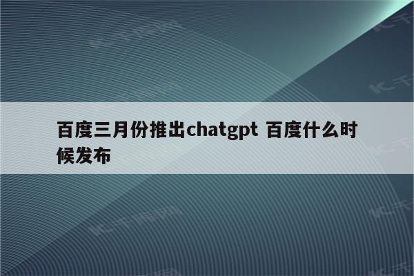 百度三月份推出chatgpt 百度什么时候发布