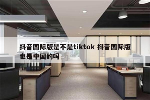 抖音国际版是不是tiktok 抖音国际版也是中国的吗