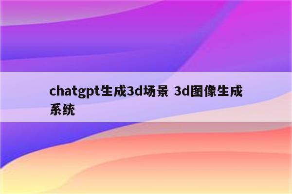 chatgpt生成3d场景 3d图像生成系统