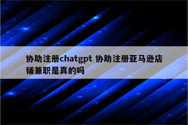 协助注册chatgpt 协助注册亚马逊店铺兼职是真的吗