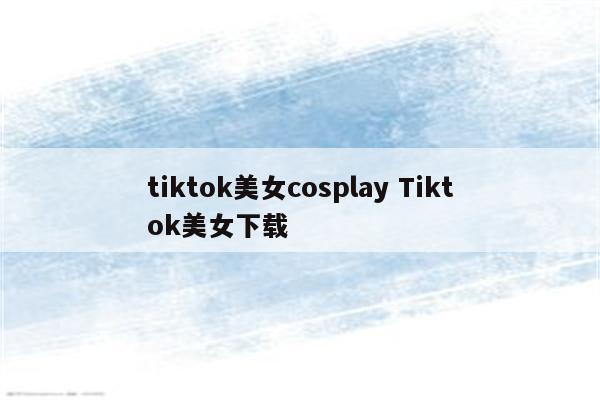 tiktok美女cosplay Tiktok美女下载