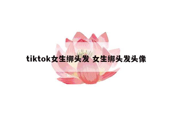 tiktok女生绑头发 女生绑头发头像