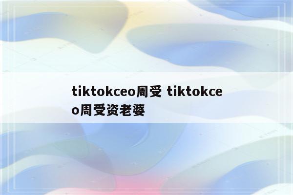 tiktokceo周受 tiktokceo周受资老婆