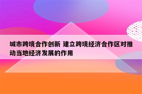 城市跨境合作创新 建立跨境经济合作区对推动当地经济发展的作用