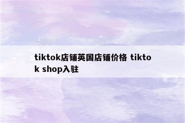 tiktok店铺英国店铺价格 tiktok shop入驻