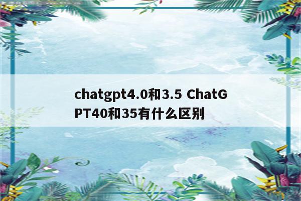 chatgpt4.0和3.5 ChatGPT40和35有什么区别