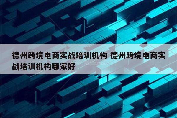 德州跨境电商实战培训机构 德州跨境电商实战培训机构哪家好