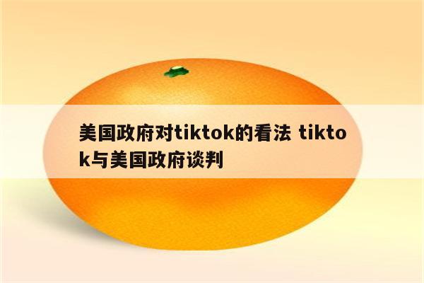 美国政府对tiktok的看法 tiktok与美国政府谈判