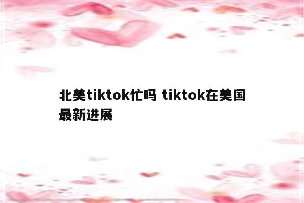 北美tiktok忙吗 tiktok在美国最新进展