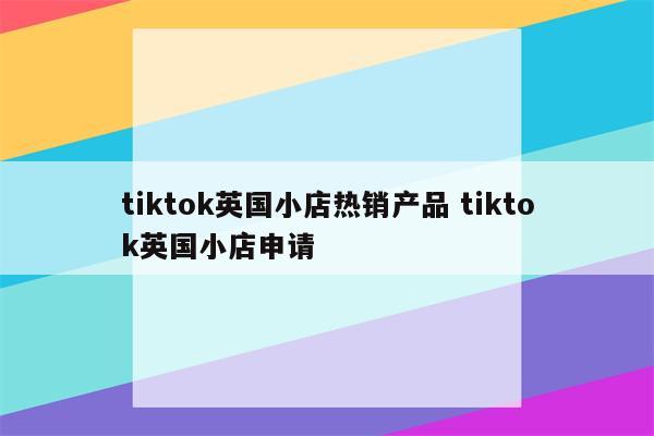 tiktok英国小店热销产品 tiktok英国小店申请