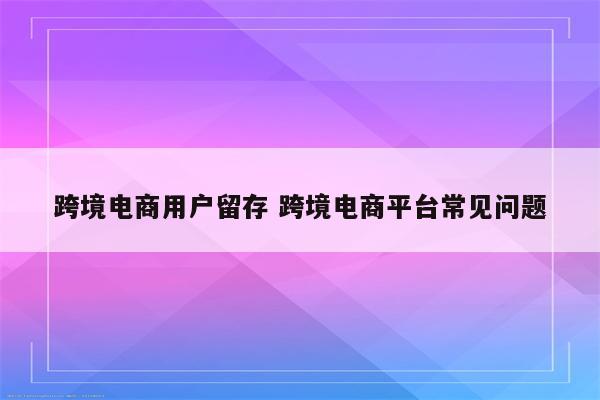 跨境电商用户留存 跨境电商平台常见问题