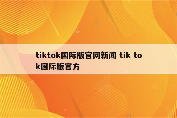 tiktok国际版官网新闻 tik tok国际版官方