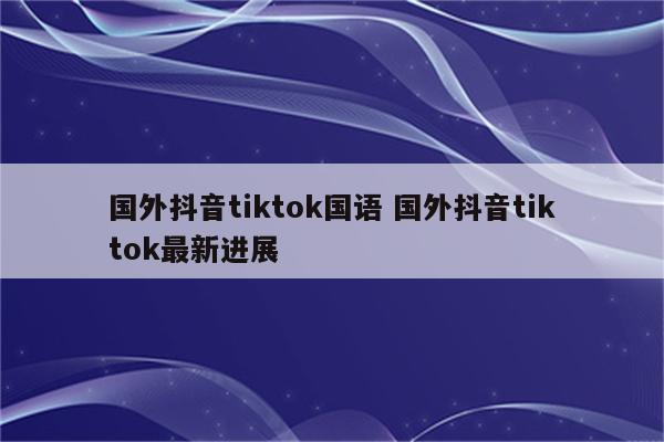 国外抖音tiktok国语 国外抖音tiktok最新进展