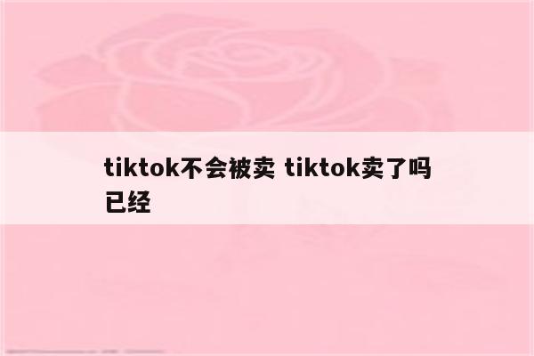 tiktok不会被卖 tiktok卖了吗已经