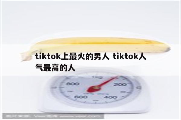 tiktok上最火的男人 tiktok人气最高的人