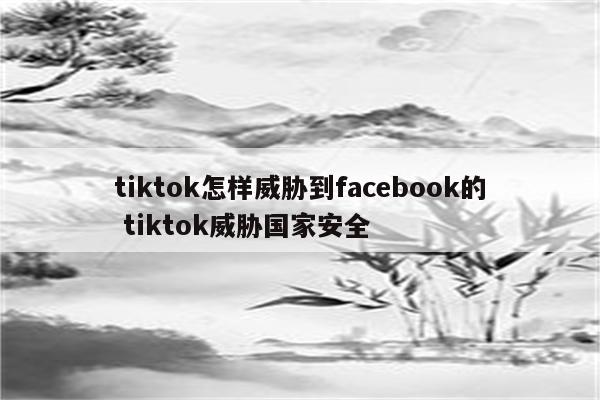 tiktok怎样威胁到facebook的 tiktok威胁国家安全