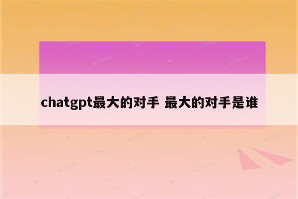 chatgpt最大的对手 最大的对手是谁