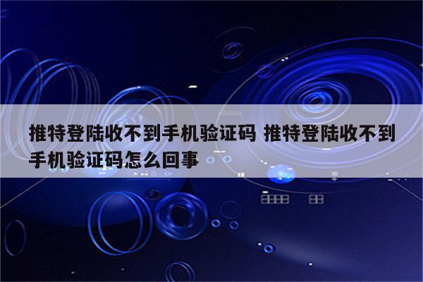 推特登陆收不到手机验证码 推特登陆收不到手机验证码怎么回事