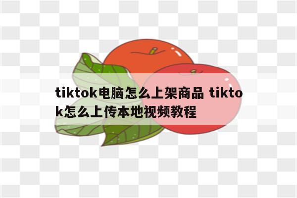 tiktok电脑怎么上架商品 tiktok怎么上传本地视频教程