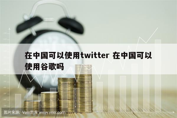 在中国可以使用twitter 在中国可以使用谷歌吗