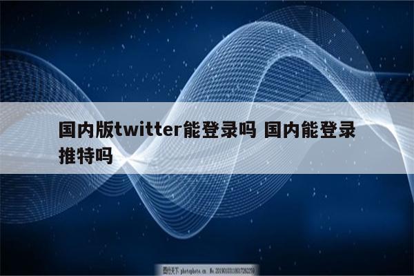 国内版twitter能登录吗 国内能登录推特吗